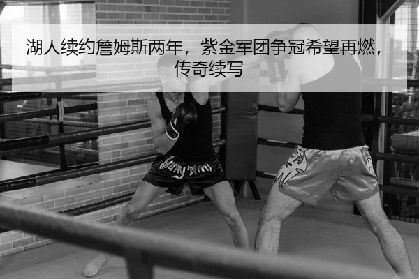 湖人续约詹姆斯两年，紫金军团争冠希望再燃，传奇续写