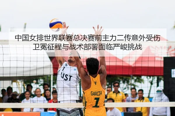 中国女排世界联赛总决赛前主力二传意外受伤 卫冕征程与战术部署面临严峻挑战